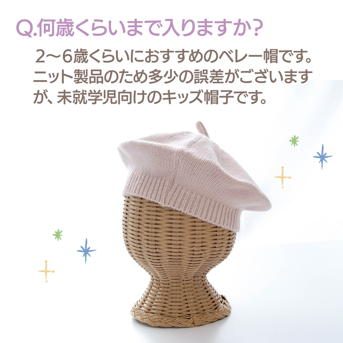 Q.何歳くらいまで入りますか？　２〜６歳くらいにおすすめのベレー帽です。ニット製品のため多少の誤差がございますが、未就学児向けのキッズ帽子です。