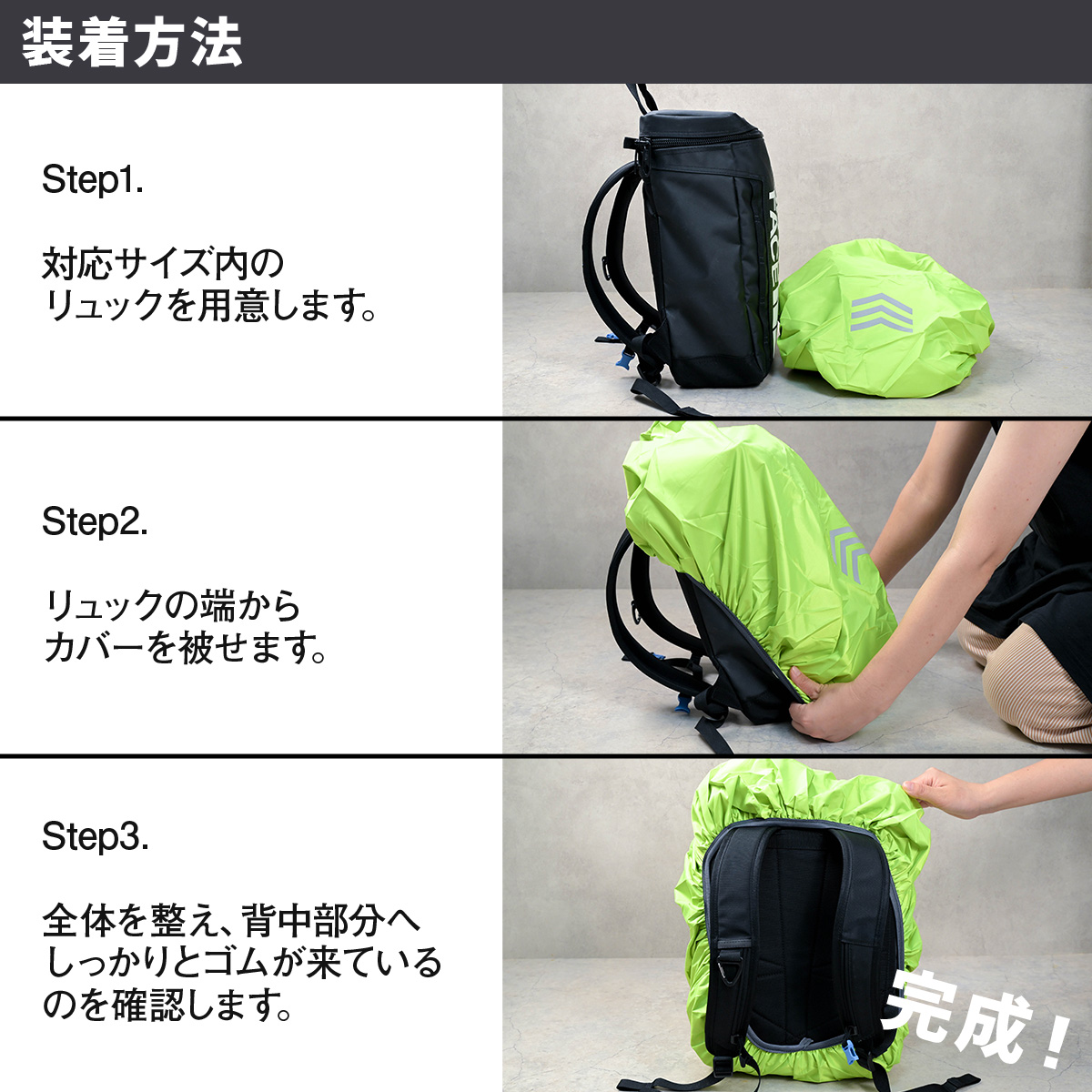 装着方法 Step1.対応サイズ内のリュックを用意します。 Step2.リュックの端からカバーを被せます。Step3.全体を整え、背中部分へしっかりとゴムが来ているのを確認します。完成！