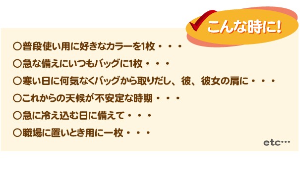 こんな時に、○普段使い用に好きなカラーを1枚、○急な備えにいつもバッグに1枚、○寒い日に何気なくバッグから取り出し、彼、彼女の肩に、○これからの天候が不安定な時期、○急に冷え込む日に備えて