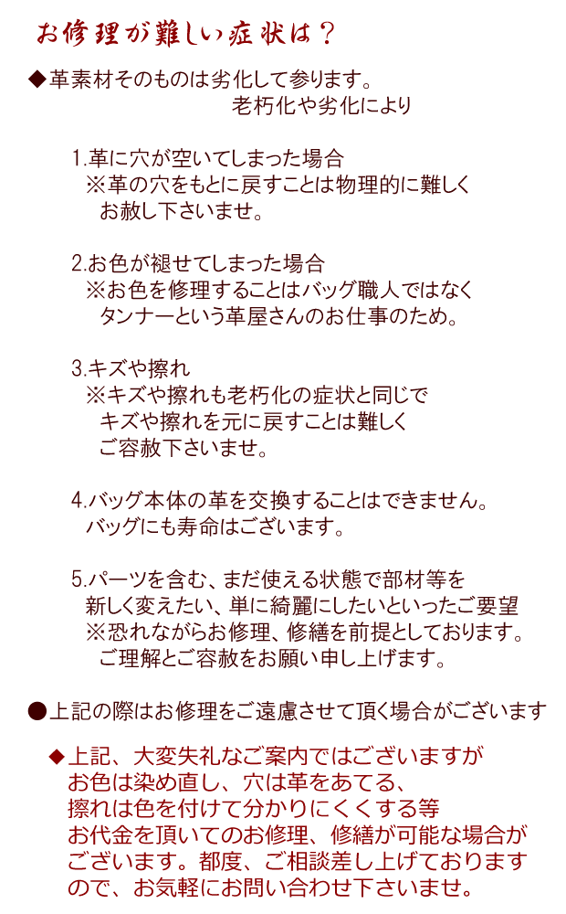 何年保証？。バッグ工房クレオが存続する限り、永久保証。どんな時 保証修理してくれるの？。バッグの持ち手やその他の縫製部分の破損。革パーツ、付属品の破損（パーツの交換・補強）。その他、通常使用時における欠損及び破損。お金はかからないの？。通常使用している状態での破損に関しての代金は無料です（送料を除く）