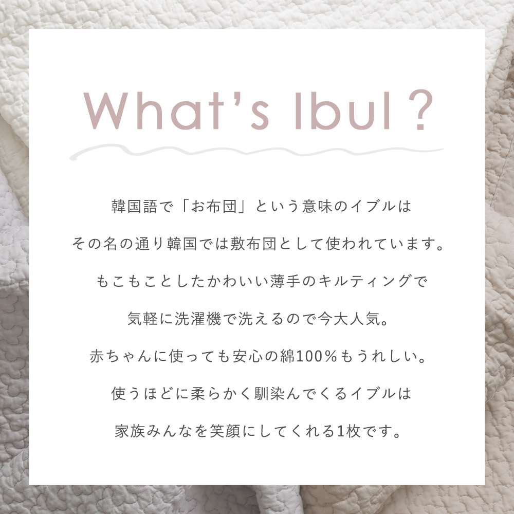 韓国語で「お布団」という意味のイブルは、その名の通り韓国では敷布団として使われています。もこもことしたかわいい薄手のキルティングで、気軽に洗濯機で洗えるのも今大人気。赤ちゃんに使っても安心の綿100％もうれしい。使うほどの柔らかく馴染んでくるイブルは、家族みんなを笑顔にしてくれる１枚です。