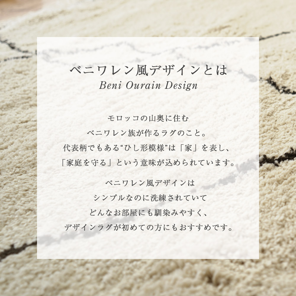 ベニワレン風デザインとは/モロッコの山奥に住むベニワレン族が作るラグのこと。代表柄でもあるひし形模様は家を表し、家庭を守るという意味がこめられています。ベニワレン風デザインは、シンプルなのに洗練されていて、どんなお部屋にも馴染みやすくデザインラグが初めての方にもおすすめです。