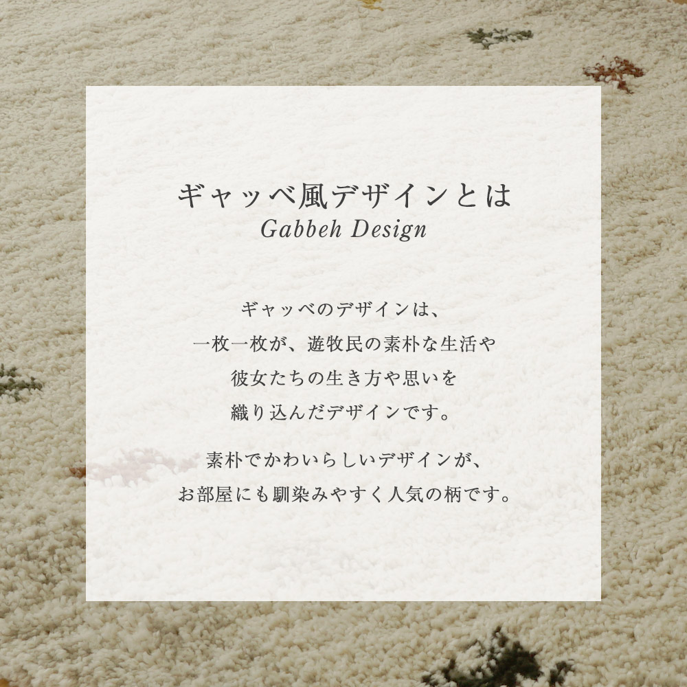 ギャッベ風デザインとは/ギャッベのデザインは一枚知枚が遊牧民の素朴な生活や、彼女たちの生き方や思いを織り込んだデザインです。素朴でかわいらしいデザインが、お部屋にも馴染みやすく人気の柄です。