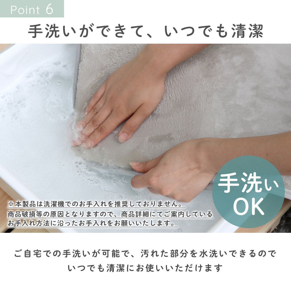 ご自宅での手洗いが可能です。汚れた部分を水洗いできるのでいつでも清潔にお使いいただけます。