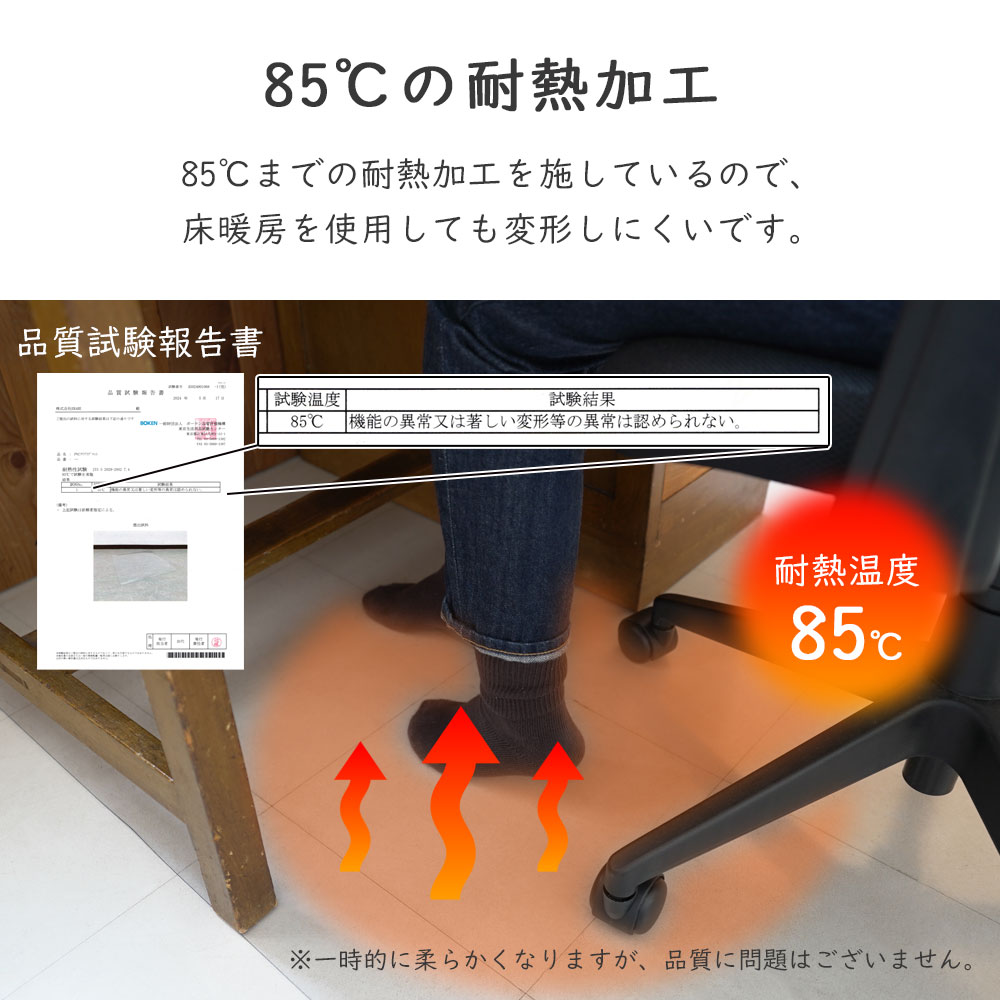 85℃の耐熱加工/85℃までの耐熱加工を施しているので床暖房を使用しても変形しにくいです。