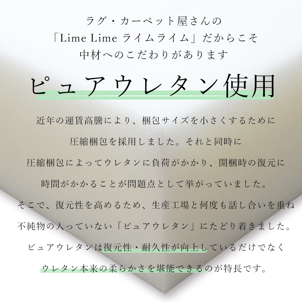 ピュアウレタンを使用しているので復元性・耐久性が向上。ウレタン本来の柔らかさを堪能できます。