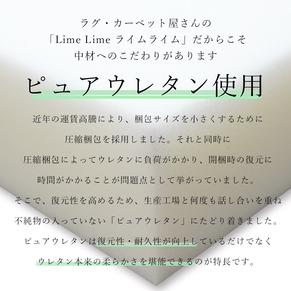 ピュアウレタンを使用しているので復元性・耐久性が向上。ウレタン本来の柔らかさを堪能できます。