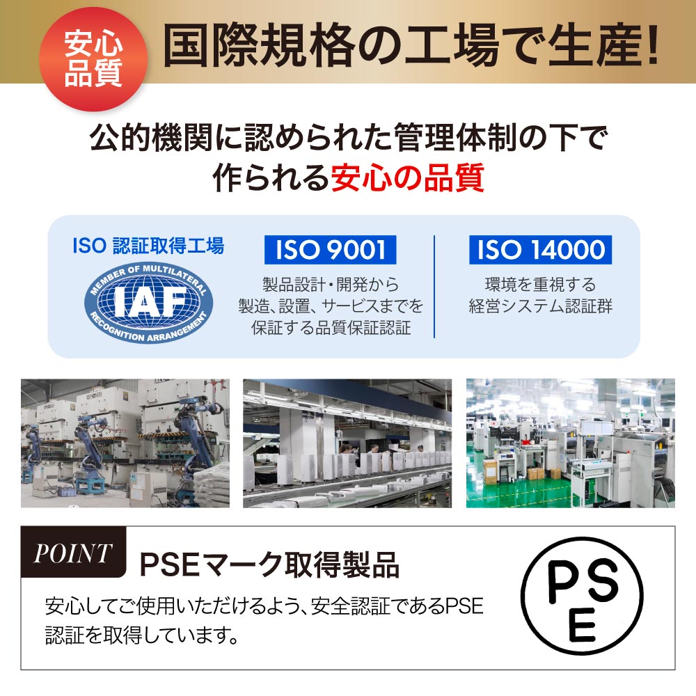 ISO9001、ISO14000取得の国際規格の工場で生産。しっかりとした管理体制の下で作られた安心の品質、PSEマーク取得