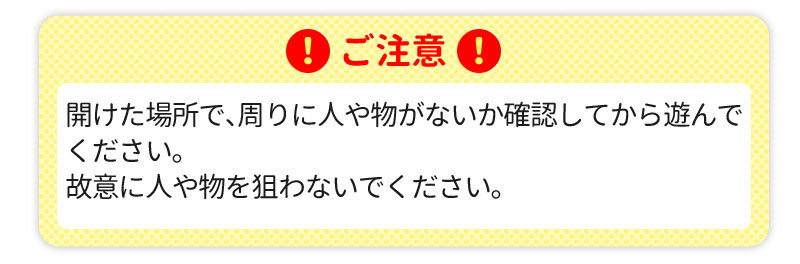 ご注意caution 開けた場所で、周りに人や物がないか確認してから遊んでください。故意に人や物を狙わないでください。