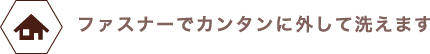 ファスナーでカンタンに外して洗えます。