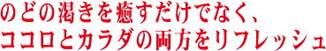 のどの渇きを癒すだけでなく、ココロとカラダの両方をリフレッシュ