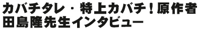カバチタレ・特上カバチ!原作者 田島隆先生インタビュー