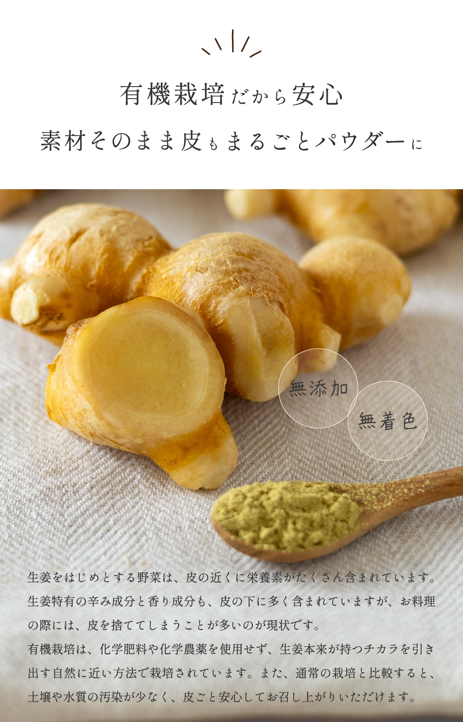有機栽培だから安心 素材そのまま皮もまるごとパウダーに。ショウガをはじめとする野菜は、皮の近くに栄養素がたくさん含まれています。生姜特有の辛み成分と香り成分も、皮の下に多く含まれていますが、お料理の際には、皮を捨ててしまうことが多いのが現状です。有機栽培は、化学肥料や化学農薬を使用せず、生姜本来が持つ力を引き出す自然に近い方法で栽培されています。また、通常の栽培と比較すると、土壌や水質の汚染が少なく、皮ごと安心してお召し上がりいただけます。