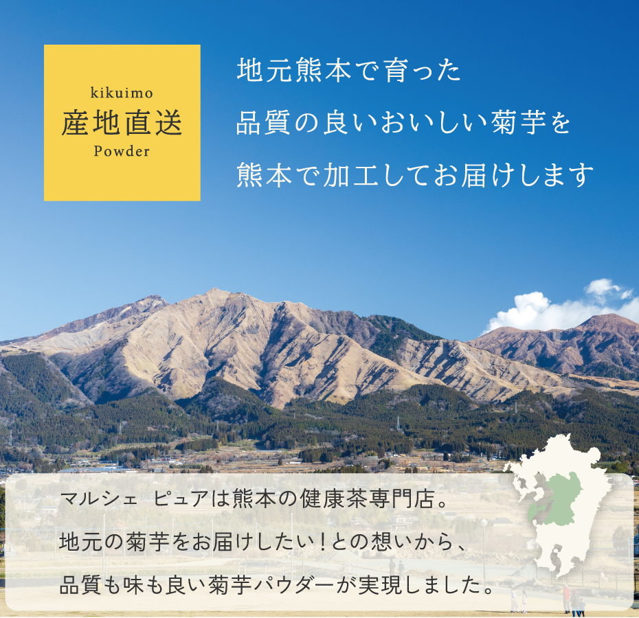 地元熊本で育った、品質の良いおいしい菊芋を、熊本で加工してお届けします。マルシェピュアは、熊本の健康茶専門店だから、地元の菊芋をお届けしたいとの思いから、品質も味もよい菊芋パウダーが実現しました。