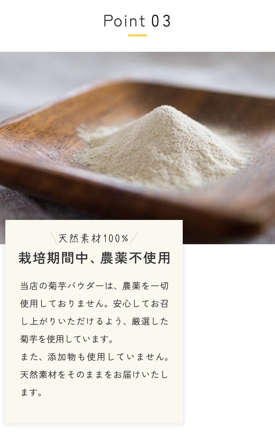 国産菊芋は栽培期間中、農薬不使用。当店の菊芋パウダーは、農薬を一切使用しておりません。安心してお召し上がりいただけるよう、厳選した菊芋を使用しています。また、添加物も使用していません。天然素材をそのままをお届けいたします。
