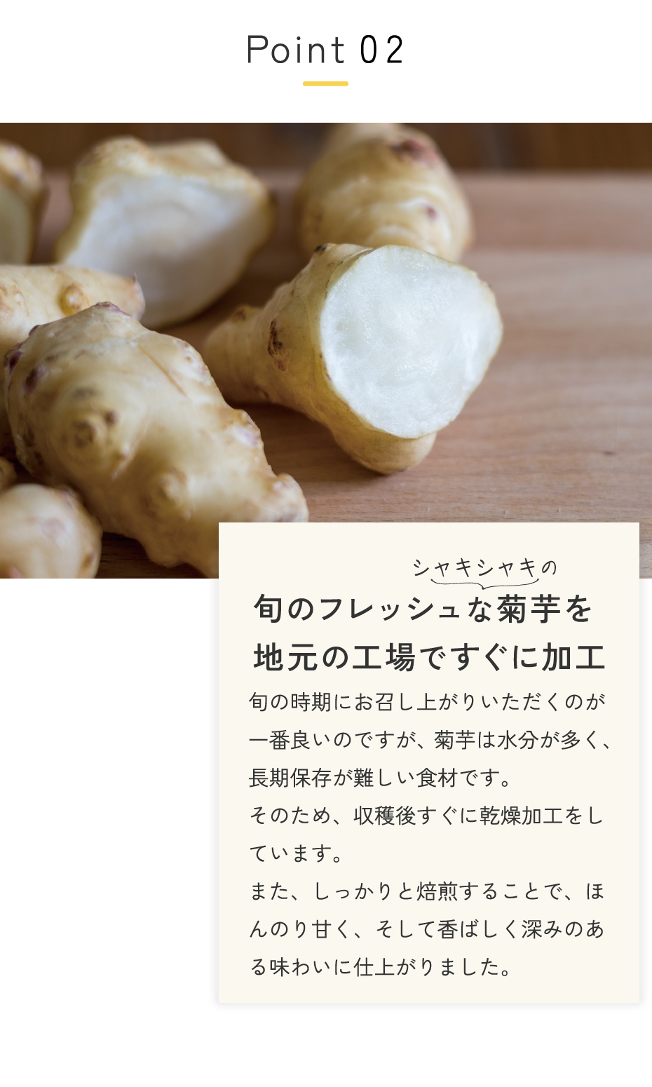 旬の時期の菊芋は水分が多く、長期保存が難しい食材です。そのため、収穫後すぐに乾燥加工をしています。また、しっかりと焙煎することで、ほんのり甘く、香ばしく深みのある味わいに仕上がりました。