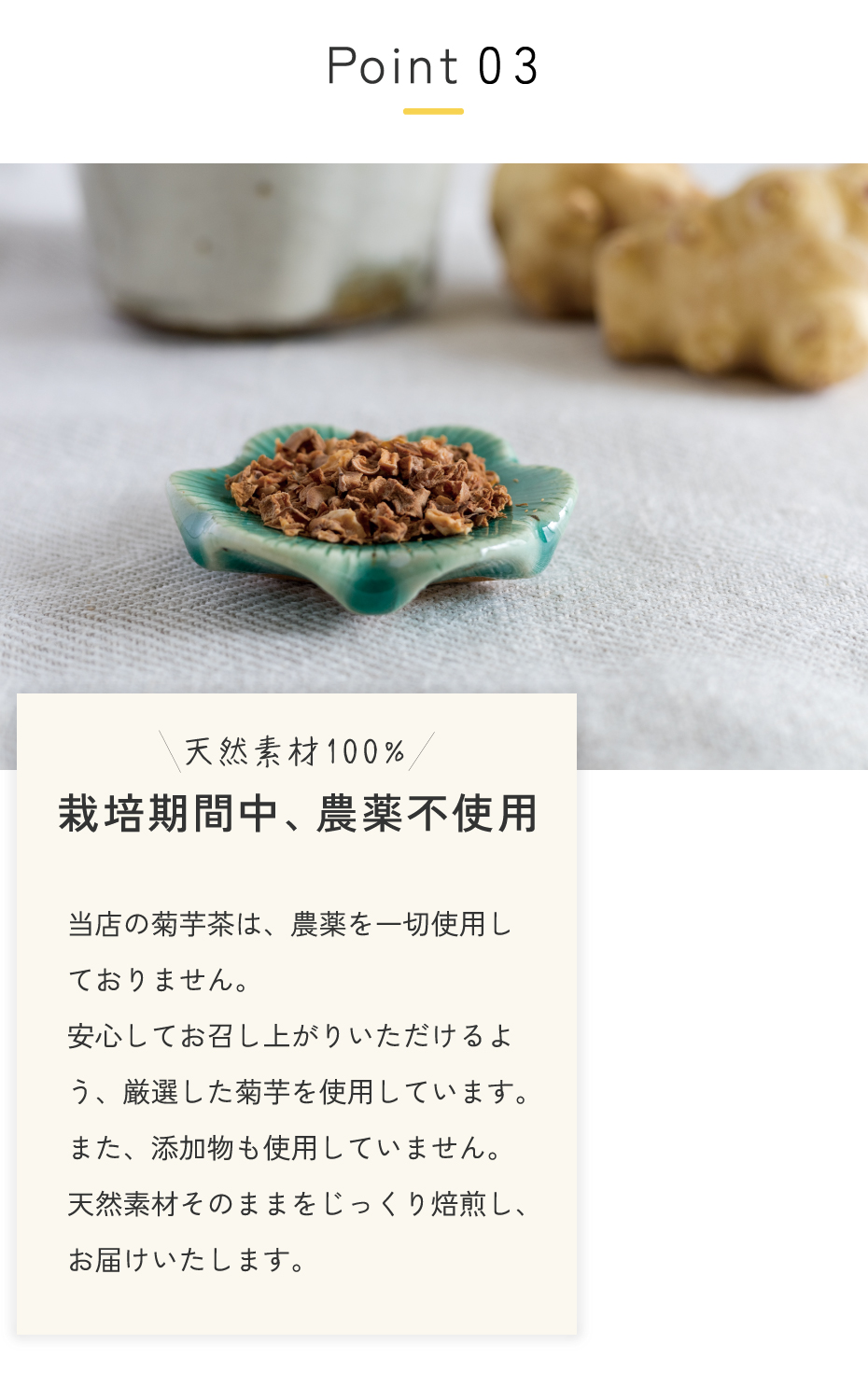 当店の菊芋茶は、農薬を一切使用しておりません。<br>安心してお召し上がりいただけるよう、厳選した菊芋を使用しています。また、添加物も使用していません。天然素材そのままを、お届けいたします。