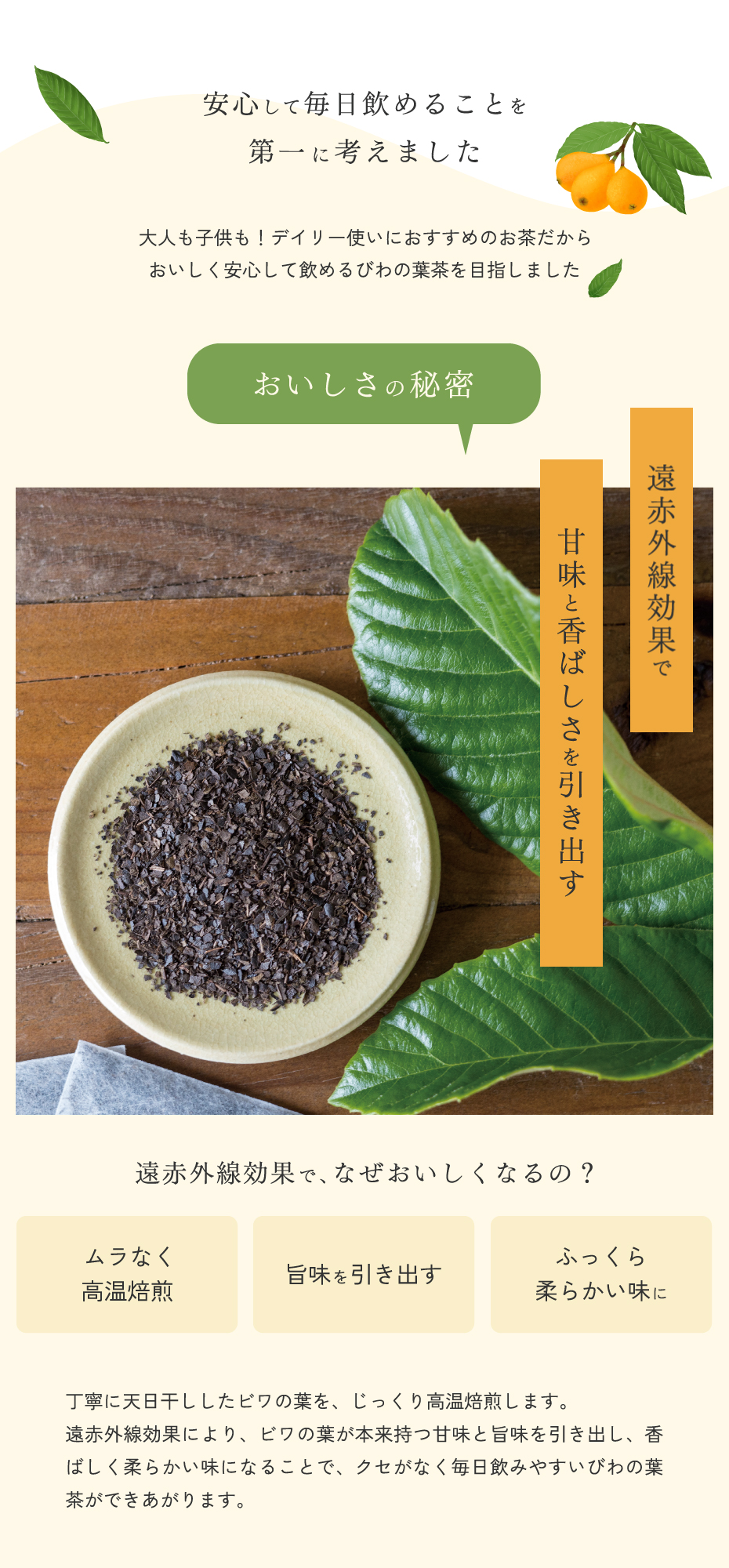 安心して毎日飲めることを第一に考えました。大人も子供も！デイリー使いにおすすめのおちゃだから、おいしく安心して飲めるびわの葉茶を目指しました。おいしさの秘密。遠赤外線効果で甘味と香ばしさを引き出す。天日干ししたビワの葉を、丁寧に焙煎します。遠赤外線効果により、びわの葉が本来持つ甘味と旨味を引き出し、香ばしく柔らかい味になります。そのため、クセがなく飲みやすいびわの葉茶が出来上がります。