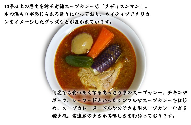 10年以上の歴史を誇る老舗スープカレー店「メディスンマン」。木の温もりが感じられる造りになっており、ネイティブアメリカンをイメージしたグッズなどが置かれています。何度でも食べたくなるあっさり系のスープカレー。チキンやポーク、シーフードといったシンプルなスープカレーをはじめ、スープカレーヌードルやお子さま用スープカレーなど多種多様。常連客の多さが美味しさを物語っております。