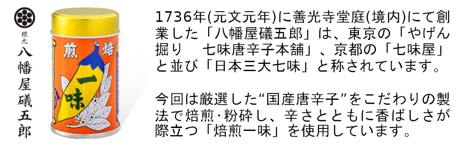 1736年(元文元年)に善光寺堂庭(境内)にて創業した「八幡屋礒五郎」は、東京の「やげん掘り 七味唐辛子本舗」、京都の「七味屋」と並び「日本三大七味」と称されています。今回は厳選した“国産唐辛子”をこだわりの製法で焙煎・粉砕し、辛さとともに香ばしさが際立つ「焙煎一味」を使用しています。