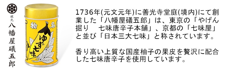 1736年(元文元年)に善光寺堂庭(境内)にて創業した「八幡屋礒五郎」は、東京の「やげん掘り 七味唐辛子本舗」、京都の「七味屋」と並び「日本三大七味」と称されています。今回は香り高い上質な国産柚子の果皮を贅沢に配合したゆず七味唐辛子を使用しています。