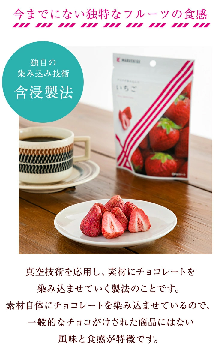 真空技術を応用し、素材にチョコレートを染み込ませていく製法のことです。素材自体にチョコレートを染み込ませているので、一般的なチョコがけされた商品にはない風味と食感が特徴です。