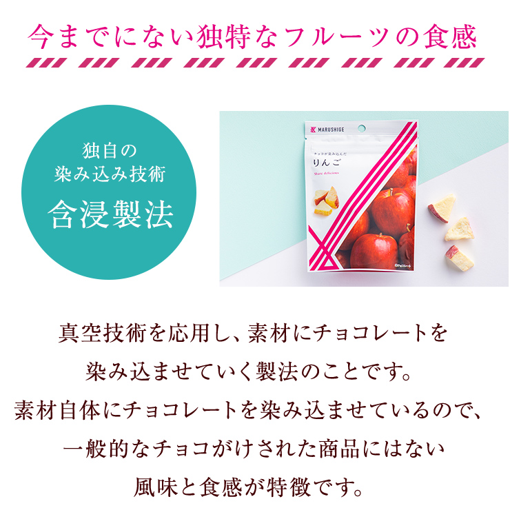 真空技術を応用し、素材にチョコレートを染み込ませていく製法のことです。素材自体にチョコレートを染み込ませているので、一般的なチョコがけされた商品にはない風味と食感が特徴です。