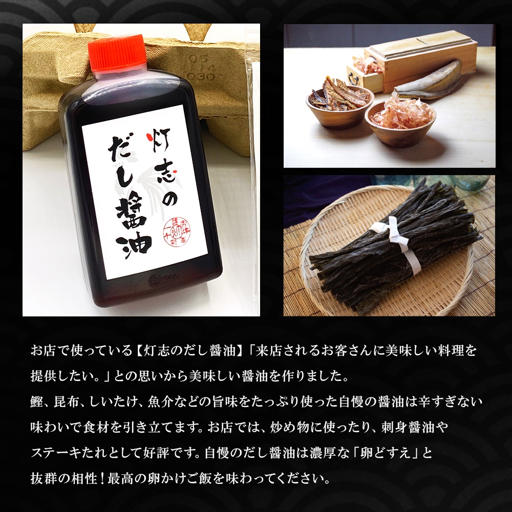 お店で使っている【灯志のだし醤油】「来店されるお客さんに美味しい料理を提供したい。」との思いから美味しい醤油を作りました。鰹、昆布、しいたけ、魚介などの旨味をたっぷり使った自慢の醤油は辛すぎない味わいで食材を引き立てます。お店では、炒め物に使ったり、刺身醤油やステーキたれとして好評です。自慢のだし醤油は濃厚な「卵どすえ」と抜群の相性！最高の卵かけご飯を味わってください。