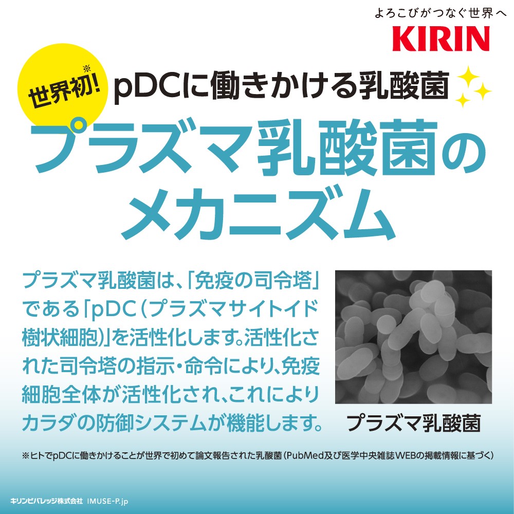 よろこびがつなぐ世界へKIRIN　世界初※pDCに働きかける乳酸菌　プラズマ乳酸菌のメカニズム　プラズマ乳酸菌は、「免疫の司令塔」である「pDC(プラズマサイトイド樹状細胞)」を活性化します。活性化された司令塔の指示・命令により、免疫細胞全体が活性化され、これによりカラダの防御システムが機能します。※ヒトでpDCに働きかけることが世界で初めて論文報告された乳酸(PubMed及び医学中央雑誌WEBの掲載情報に基づぐ)