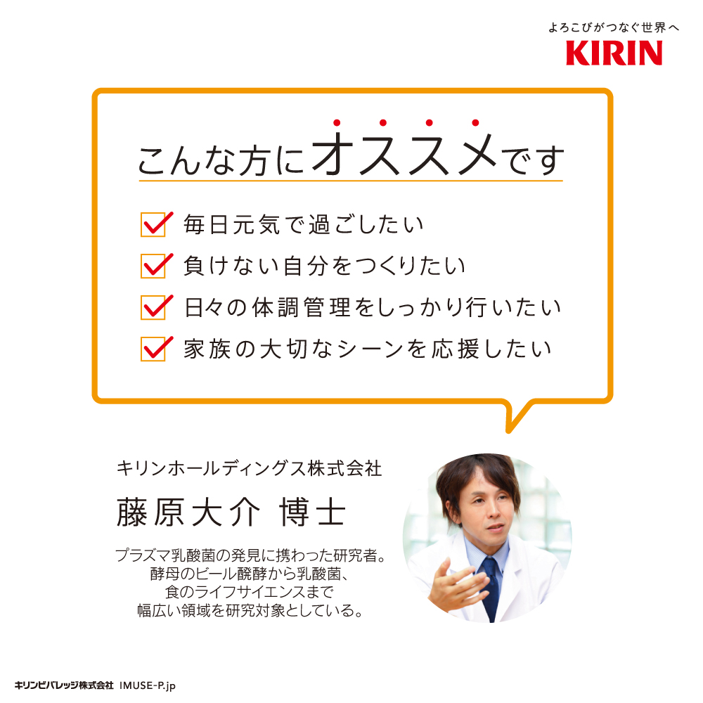 よろこびがつなぐ世界へKIRIN　こんな方にオススメです　・毎日元気で過ごしたい　・負けない自分をつくリたい　・日々の体調管理をしつかり行いたい ・家族の大切なシーンを応援したい　キリンホールディングス株式会社　藤原大介博士　プラズマ乳菌の発見に携わった研究者。酵母のビール発酵から乳酸菌、食のライフサイエンスまで幅広い領域を研究対象としている。