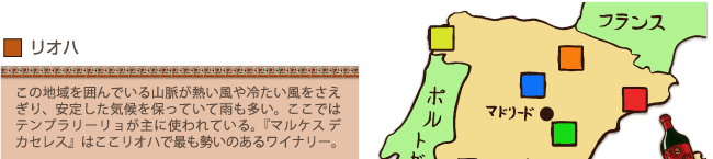 リオハ…この地域を囲んでいる山脈が熱い風や冷たい風をさえぎり、安定した気候を保っていて雨も多い。ここではテンプラリーリョが主に使われている。『マルケス・デ・カセレス』はここリオハで最も勢いのあるワイナリー。