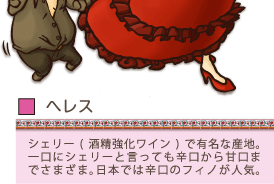 ヘレス…シェリー（酒精強化ワイン）で有名な産地。一口にシェリーと言っても辛口から甘口までさまざま。日本では辛口のフィノが人気。