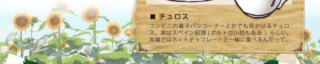 チュロス…コンビニの菓子パンコーナーとかでも見かけるチュロス。実はスペイン起源（ポルトガル説もある）らしい。本場ではホットチョコレートと一緒に食べるんだって。