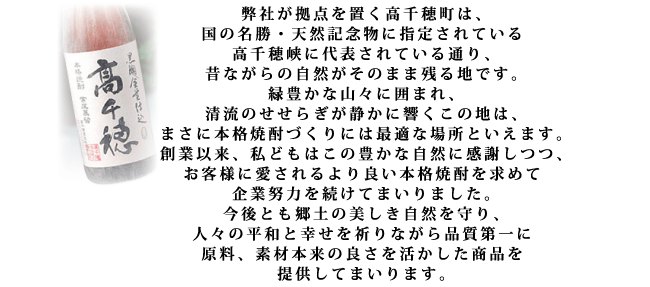 弊社が拠点を置く高千穂町は、国の名勝・天然記念物に指定されている高千穂峡に代表されている通り、昔ながらの自然がそのまま残る地です。緑豊かな山々に囲まれ、清流のせせらぎが静かに響くこの地は、まさに本格焼酎づくりには最適な場所といえます。創業以来、私どもはこの豊かな自然に感謝しつつ、お客様に愛されるより良い本格焼酎を求めて企業努力を続けてまいりました。今後とも郷土の美しき自然を守り、人々の平和と幸せを祈りながら品質第一に原料、素材本来の良さを活かした商品を提供してまいります。