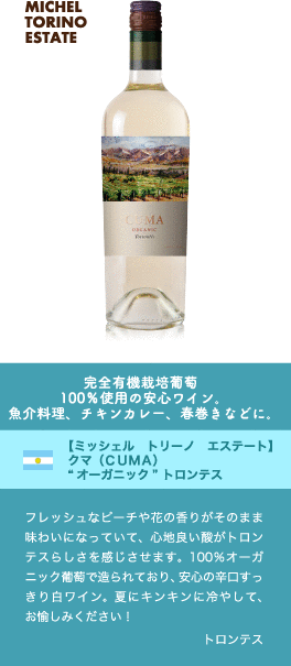 完全有機栽培葡萄100%使用の安心ワイン。魚介料理、チキンカレー、春巻きなどに。【ミッシェル トリーノ エステート】 クマ (CUMA) “オーガニック” トロンテス…フレッシュなピーチや花の香りがそのまま味わいになっていて、心地良い酸がトロンテスらしさを感じさせます。100%オーガニック葡萄で造られており、安心の辛口すっきり白ワイン。夏にキンキンに冷やして、お愉しみください! ■品種：トロンテス