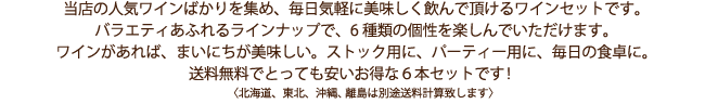 当店の人気ワインばかりを集め、毎日気軽に美味しく飲んで頂けるワインセットです。バラエティあふれるラインナップで、6種類の個性を楽しんでいただけます。ワインがあれば、まいにちが美味しい。ストック用に、パーティー用に、毎日の食卓に。送料無料でとっても安いお得な6本セットです!〈北海道、東北、沖縄、離島は別途送料計算致します〉