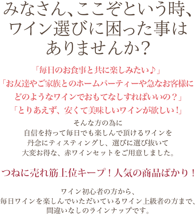 みなさん、ここぞという時、ワイン選びに困った事はありませんか?「毎日のお食事と共に楽しみたい♪」「お友達やご家族とのホームパーティーや急なお客様にどのようなワインでおもてなしすればいいの?」「とりあえず、安くて美味しいワインが欲しい!」そんな方の為に自信を持って毎日でも楽しんで頂けるワインを丹念にティスティングし、選びに選び抜いて大変お得な、赤ワインセットをご用意しました。つねに売れ筋上位キープ! 人気の商品ばかり! ワイン初心者の方から、毎日ワインを楽しんでいただいているワイン上級者の方まで、間違いなしのラインナップです。