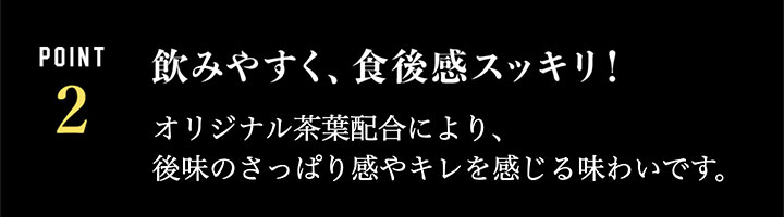 飲みやすく、食後感スッキリ!…オリジナル茶葉配合により、後味のさっぱり感やキレを感じる味わいです。