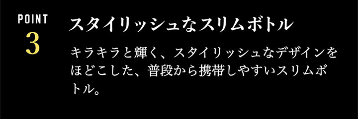 スタイリッシュなスリムボトル…キラキラと輝く、スタイリッシュなデザインをほどこした、普段から携帯しやすいスリムボトル。