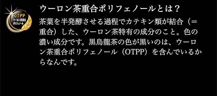 ※ウーロン茶重合ポリフェノールとは?…茶葉を半発酵させる過程でカテキン類が結合（=重合）した、ウーロン茶特有の成分のこと。色の濃い成分です。黒烏龍茶の色が黒いのは、ウーロン茶重合ポリフェノール（OTPP）を含んでいるからなんです。