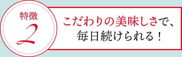 特徴2: こだわりの美味しさで、毎日続けられる!