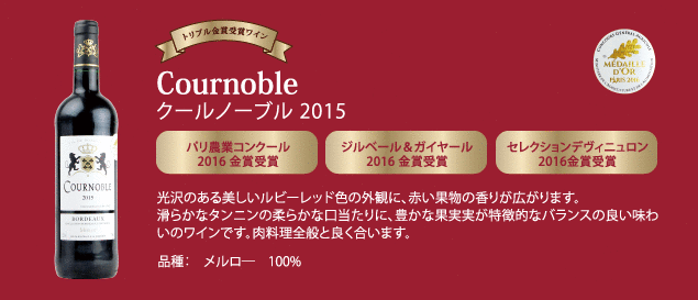 【トリプル金賞受賞ワイン】 クールノーブル 2015…■パリ農業コンクール 2016 金賞受賞 ■ジルベール & ガイヤール 2016 金賞受賞 ■セレクションデヴィニュロン 2016 年金賞受賞 ■光沢のある美しいルビーレッド色の外観に、赤い果物の香りが広がります。滑らかなタンニンの柔らかな口当たりに、豊かな果実実が特徴的なバランスの良い味わいのワインです。肉料理全般と良く合います。品種：メルロー100%