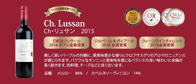【トリプル金賞受賞ワイン】 CH・リュサン 2015…■CWSA コンクール 2016 ダブル金賞受賞 ■ジルベール & ガイアール 2016 金賞受賞 ■ウィーンワインチャレンジ 2016 金賞受賞 ■美しく深いパープルの外観に、果実味豊かな香りにクロフサスグリのアロマのニュアンスが感じられます。パワフルなタンニンと果実味を感じるバランスの良い味わいに余韻が長く続きます。肉料理、チーズなどと良く合います。品種：メルロー86%、カベルネ・ソーヴィニヨン16%