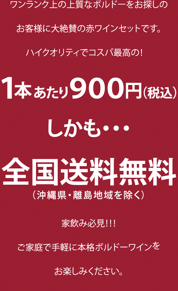 ワンランク上の上質なボルドーをお探しのお客様に大絶賛の赤ワインセットです。ハイクオリティでコスパ最高の! 1本あたり900円（税込）しかも…全国送料無料（沖縄県・離島地域を除く）。家飲み必見!!! ご家庭で手軽に本格ボルドーワインをお楽しみください。