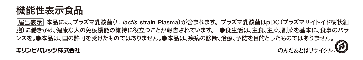 機能性表示食品 【届出表示】本品には、プラズマ乳酸菌(L.lactis strain Plasma)が含まれます。プラズマ乳酸菌はpDC(プラズマサイトイド樹状細胞)に働きかけ、健康な人の免疫機能の維持に役立つことが報告されています。食生活は、主食、主菜、副菜を基本に、食事のバランスを。本品は、国の許可を受けたものではありません。本品は、疾病の診断、治療、予防を目的としたものではありません。