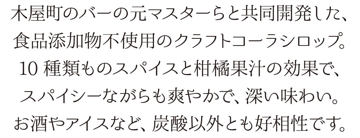 木屋町のバーの元マスターらと共同開発した、食品添加物不使用のクラフトコーラシロップ。10種類ものスパイスと柑橘果汁の効果で、スパイシーながらも爽やかで、深い味わい。お酒やアイスなど、炭酸以外とも好相性です。