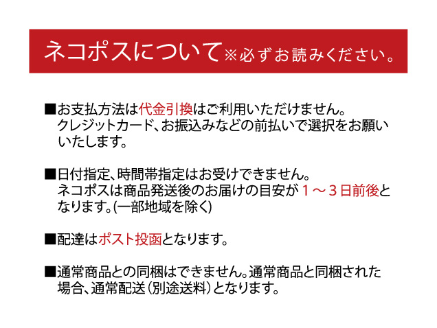 ネコポスについて※必ずお読みください■お支払方法は代金引換はご利用いただけません。クレジットカード、お振込みなどの前払いで選択をお願いいたします。■日付指定、時間帯指定はお受けできません。ネコポスは商品発送後のお届けの目安が1〜3日前後と　なります。(一部地域を除く)■配達はポスト投函となります。■通常商品との同梱はできません。通常商品と同梱された　場合、通常配送（別途送料）となります。