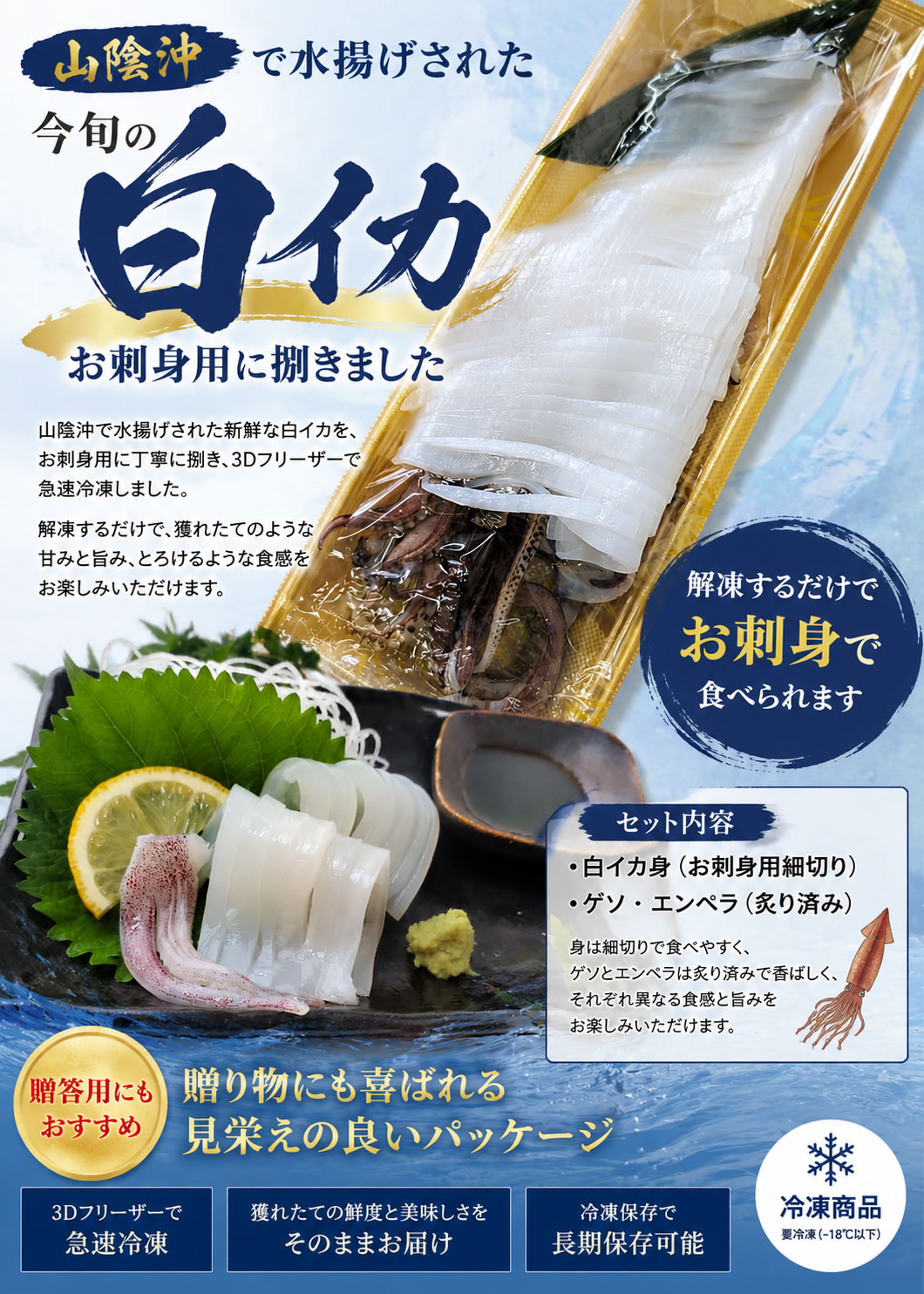 山陰では６月〜８月が白イカの旬です。
白イカは甘くて柔らかいのが特長のイカです。

刺身用に捌いて「姿造り」にし、3D凍結してあります。
ゲソとエンペラは炙りにしてありますので、解凍しただけで余すところなくお楽しみいただけます。

解凍後、おさしみ・漬け丼などでどうぞ。

化粧箱に入れてありますので、ご贈答にもってこいです。