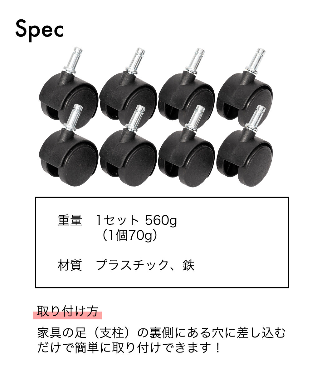 SPEC 1セット560g (1個 70g) 材質 プラスチック、鉄 取り付け方：家具の足（支柱）の裏側にある穴に差し込むだけで簡単に取り付けできます！