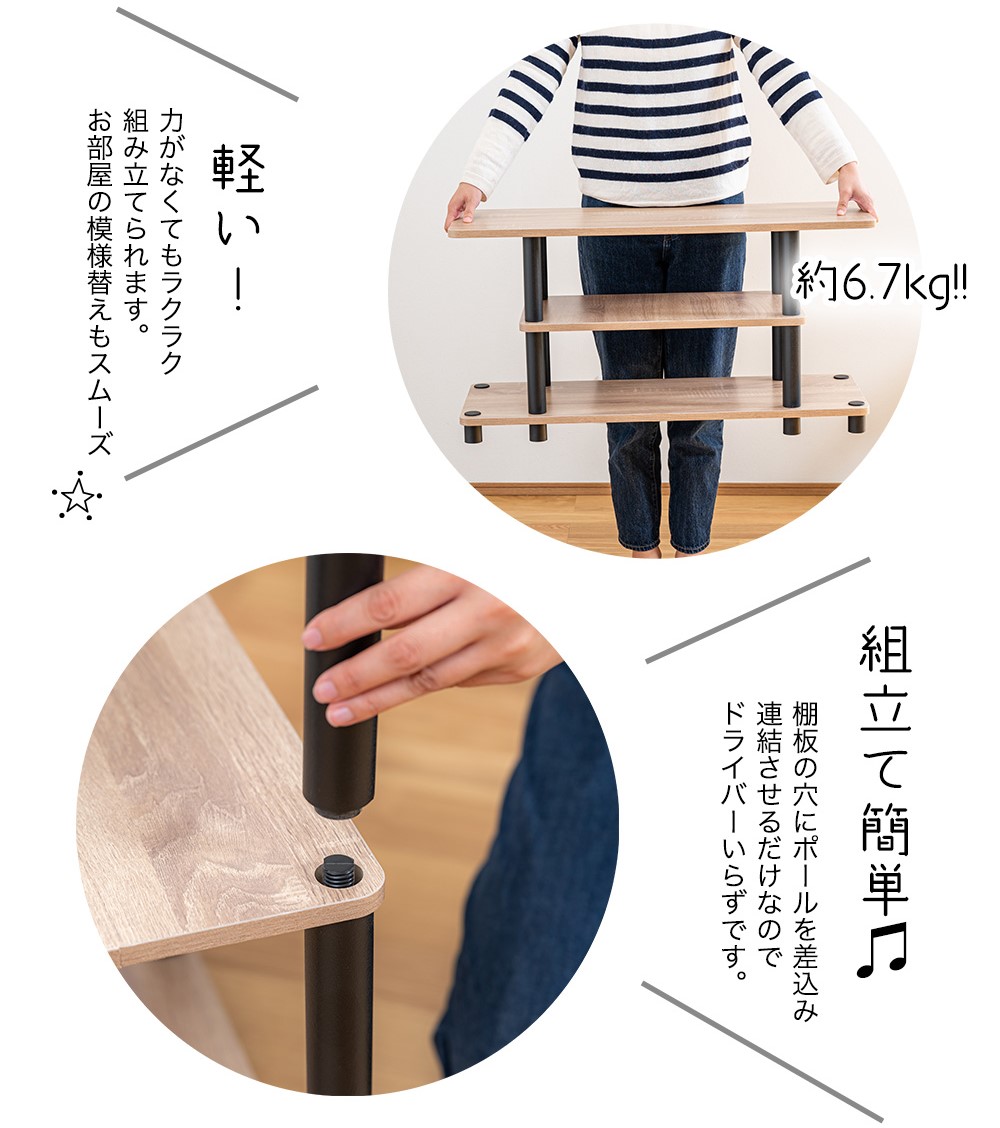 約6.7kg 軽い！力がなくてもラクラク 組み立てられます。 お部屋の模様替えもスムーズ 組立て簡単 棚板の穴にポールを差込み 連結させるだけなので ドライバーいらずです